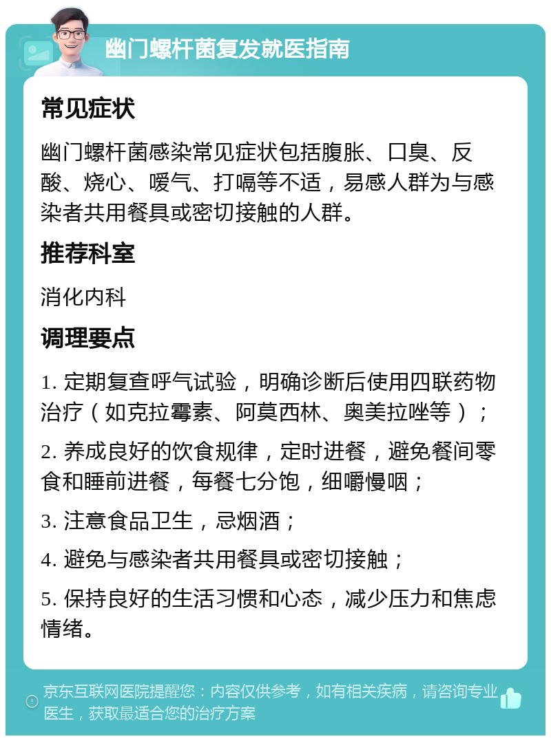 幽门螺杆菌复发就医指南 常见症状 幽门螺杆菌感染常见症状包括腹胀、口臭、反酸、烧心、嗳气、打嗝等不适，易感人群为与感染者共用餐具或密切接触的人群。 推荐科室 消化内科 调理要点 1. 定期复查呼气试验，明确诊断后使用四联药物治疗（如克拉霉素、阿莫西林、奥美拉唑等）； 2. 养成良好的饮食规律，定时进餐，避免餐间零食和睡前进餐，每餐七分饱，细嚼慢咽； 3. 注意食品卫生，忌烟酒； 4. 避免与感染者共用餐具或密切接触； 5. 保持良好的生活习惯和心态，减少压力和焦虑情绪。