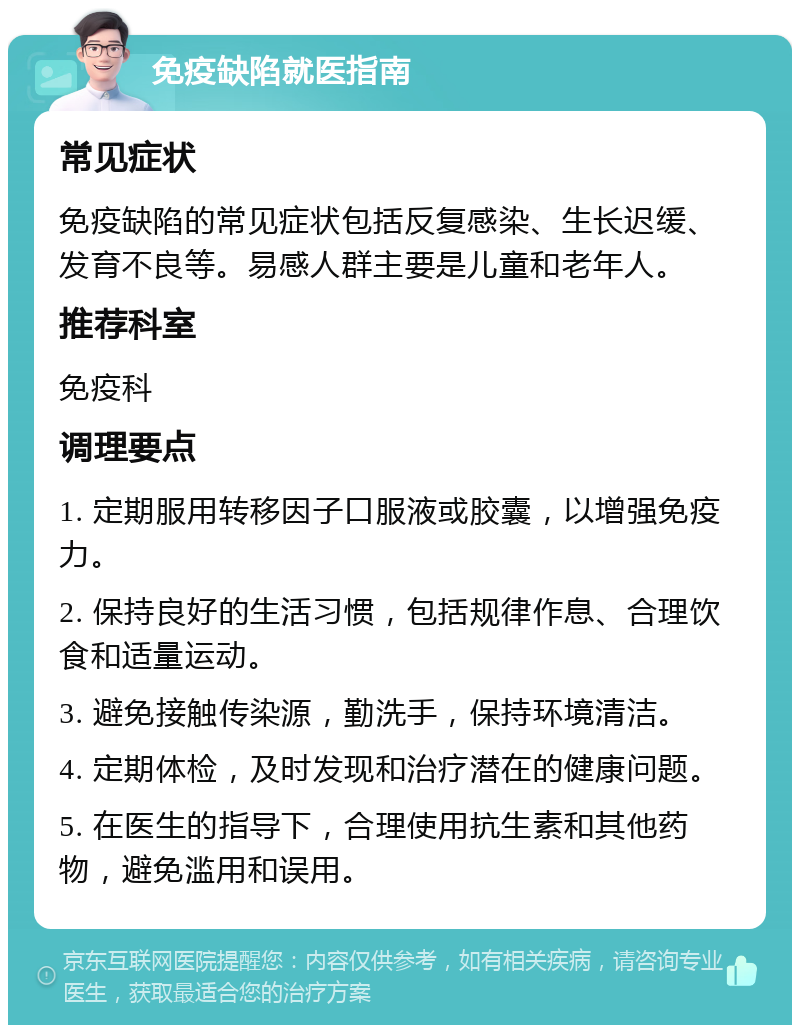 免疫缺陷就医指南 常见症状 免疫缺陷的常见症状包括反复感染、生长迟缓、发育不良等。易感人群主要是儿童和老年人。 推荐科室 免疫科 调理要点 1. 定期服用转移因子口服液或胶囊，以增强免疫力。 2. 保持良好的生活习惯，包括规律作息、合理饮食和适量运动。 3. 避免接触传染源，勤洗手，保持环境清洁。 4. 定期体检，及时发现和治疗潜在的健康问题。 5. 在医生的指导下，合理使用抗生素和其他药物，避免滥用和误用。