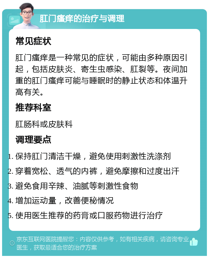 肛门瘙痒的治疗与调理 常见症状 肛门瘙痒是一种常见的症状，可能由多种原因引起，包括皮肤炎、寄生虫感染、肛裂等。夜间加重的肛门瘙痒可能与睡眠时的静止状态和体温升高有关。 推荐科室 肛肠科或皮肤科 调理要点 保持肛门清洁干燥，避免使用刺激性洗涤剂 穿着宽松、透气的内裤，避免摩擦和过度出汗 避免食用辛辣、油腻等刺激性食物 增加运动量，改善便秘情况 使用医生推荐的药膏或口服药物进行治疗