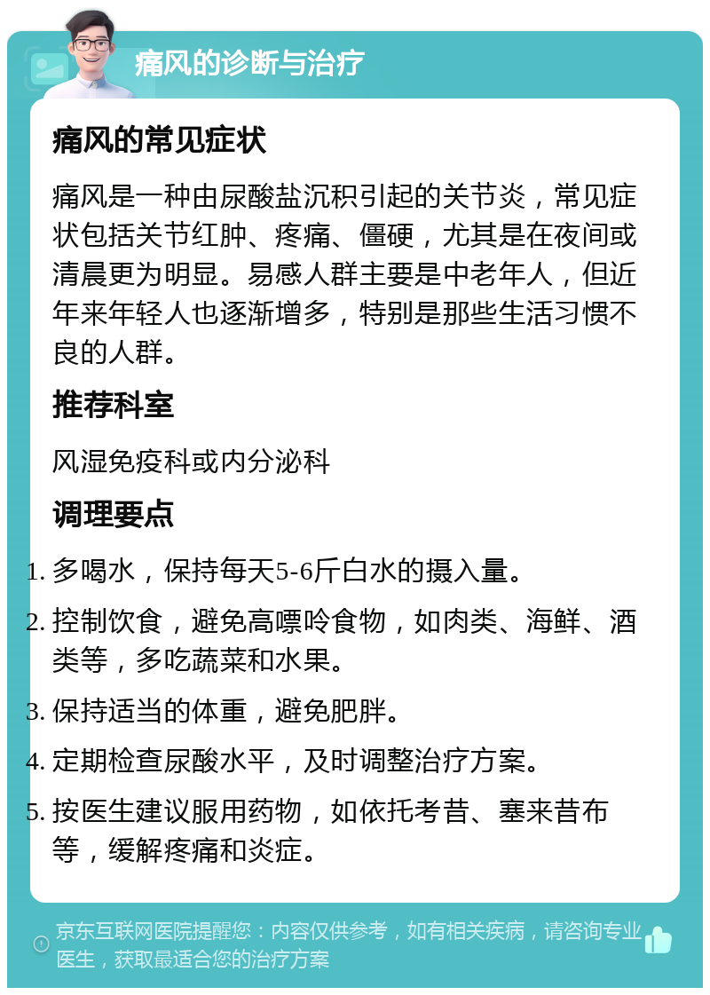 痛风的诊断与治疗 痛风的常见症状 痛风是一种由尿酸盐沉积引起的关节炎，常见症状包括关节红肿、疼痛、僵硬，尤其是在夜间或清晨更为明显。易感人群主要是中老年人，但近年来年轻人也逐渐增多，特别是那些生活习惯不良的人群。 推荐科室 风湿免疫科或内分泌科 调理要点 多喝水，保持每天5-6斤白水的摄入量。 控制饮食，避免高嘌呤食物，如肉类、海鲜、酒类等，多吃蔬菜和水果。 保持适当的体重，避免肥胖。 定期检查尿酸水平，及时调整治疗方案。 按医生建议服用药物，如依托考昔、塞来昔布等，缓解疼痛和炎症。