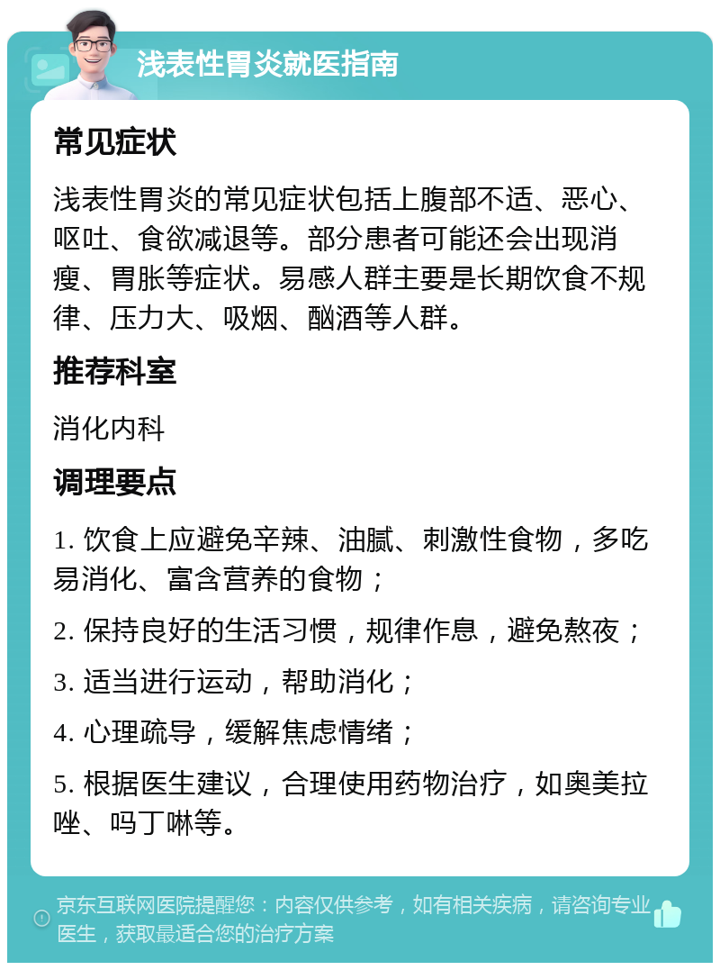 浅表性胃炎就医指南 常见症状 浅表性胃炎的常见症状包括上腹部不适、恶心、呕吐、食欲减退等。部分患者可能还会出现消瘦、胃胀等症状。易感人群主要是长期饮食不规律、压力大、吸烟、酗酒等人群。 推荐科室 消化内科 调理要点 1. 饮食上应避免辛辣、油腻、刺激性食物，多吃易消化、富含营养的食物； 2. 保持良好的生活习惯，规律作息，避免熬夜； 3. 适当进行运动，帮助消化； 4. 心理疏导，缓解焦虑情绪； 5. 根据医生建议，合理使用药物治疗，如奥美拉唑、吗丁啉等。