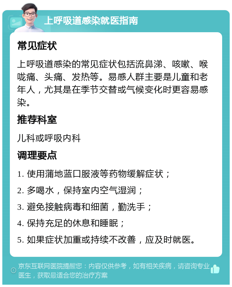 上呼吸道感染就医指南 常见症状 上呼吸道感染的常见症状包括流鼻涕、咳嗽、喉咙痛、头痛、发热等。易感人群主要是儿童和老年人，尤其是在季节交替或气候变化时更容易感染。 推荐科室 儿科或呼吸内科 调理要点 1. 使用蒲地蓝口服液等药物缓解症状； 2. 多喝水，保持室内空气湿润； 3. 避免接触病毒和细菌，勤洗手； 4. 保持充足的休息和睡眠； 5. 如果症状加重或持续不改善，应及时就医。