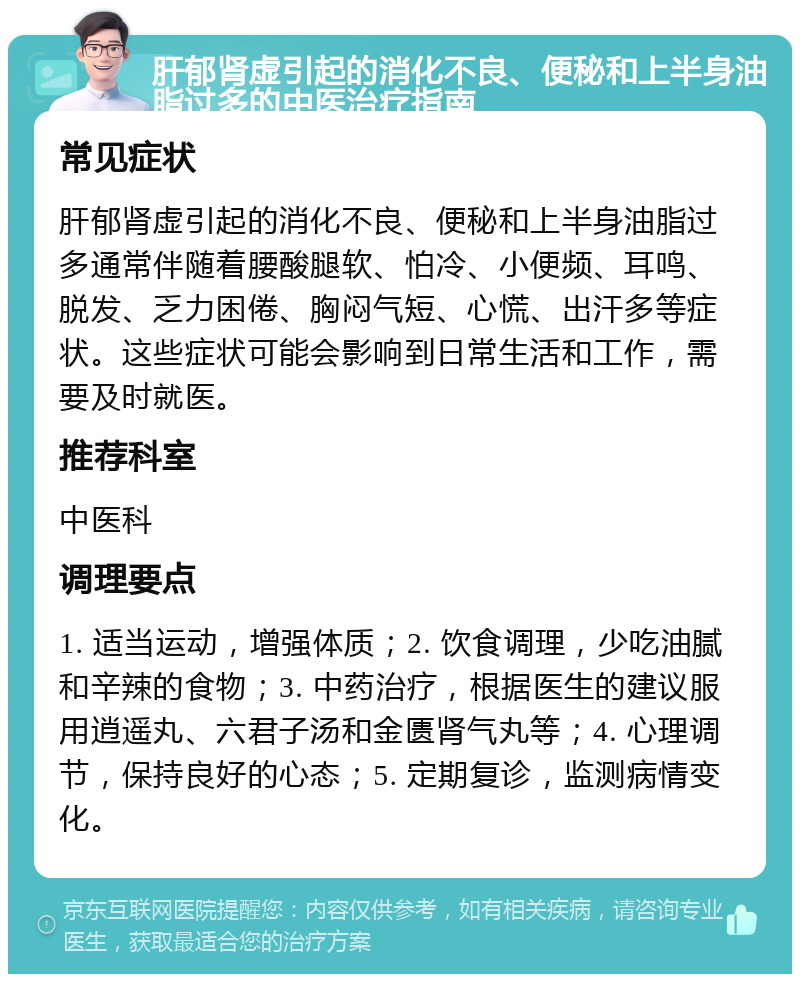 肝郁肾虚引起的消化不良、便秘和上半身油脂过多的中医治疗指南 常见症状 肝郁肾虚引起的消化不良、便秘和上半身油脂过多通常伴随着腰酸腿软、怕冷、小便频、耳鸣、脱发、乏力困倦、胸闷气短、心慌、出汗多等症状。这些症状可能会影响到日常生活和工作，需要及时就医。 推荐科室 中医科 调理要点 1. 适当运动，增强体质；2. 饮食调理，少吃油腻和辛辣的食物；3. 中药治疗，根据医生的建议服用逍遥丸、六君子汤和金匮肾气丸等；4. 心理调节，保持良好的心态；5. 定期复诊，监测病情变化。