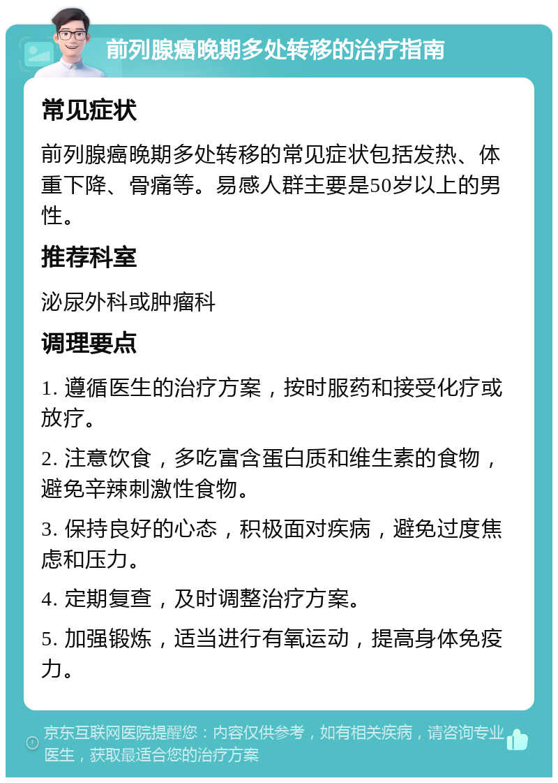 前列腺癌晚期多处转移的治疗指南 常见症状 前列腺癌晚期多处转移的常见症状包括发热、体重下降、骨痛等。易感人群主要是50岁以上的男性。 推荐科室 泌尿外科或肿瘤科 调理要点 1. 遵循医生的治疗方案，按时服药和接受化疗或放疗。 2. 注意饮食，多吃富含蛋白质和维生素的食物，避免辛辣刺激性食物。 3. 保持良好的心态，积极面对疾病，避免过度焦虑和压力。 4. 定期复查，及时调整治疗方案。 5. 加强锻炼，适当进行有氧运动，提高身体免疫力。