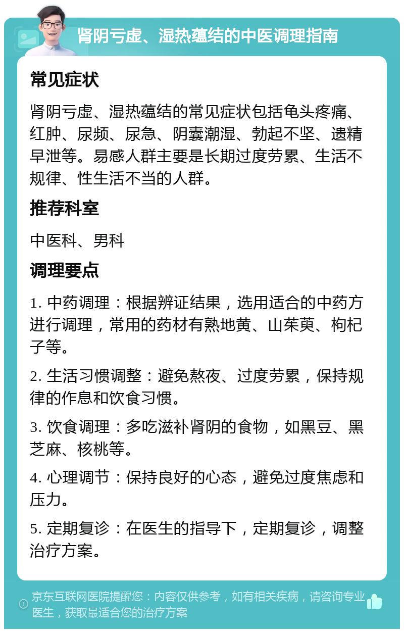 肾阴亏虚、湿热蕴结的中医调理指南 常见症状 肾阴亏虚、湿热蕴结的常见症状包括龟头疼痛、红肿、尿频、尿急、阴囊潮湿、勃起不坚、遗精早泄等。易感人群主要是长期过度劳累、生活不规律、性生活不当的人群。 推荐科室 中医科、男科 调理要点 1. 中药调理：根据辨证结果，选用适合的中药方进行调理，常用的药材有熟地黄、山茱萸、枸杞子等。 2. 生活习惯调整：避免熬夜、过度劳累，保持规律的作息和饮食习惯。 3. 饮食调理：多吃滋补肾阴的食物，如黑豆、黑芝麻、核桃等。 4. 心理调节：保持良好的心态，避免过度焦虑和压力。 5. 定期复诊：在医生的指导下，定期复诊，调整治疗方案。