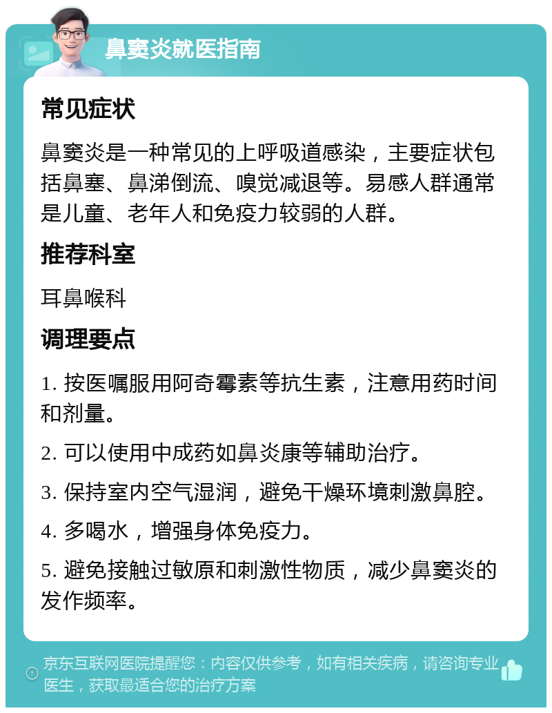 鼻窦炎就医指南 常见症状 鼻窦炎是一种常见的上呼吸道感染，主要症状包括鼻塞、鼻涕倒流、嗅觉减退等。易感人群通常是儿童、老年人和免疫力较弱的人群。 推荐科室 耳鼻喉科 调理要点 1. 按医嘱服用阿奇霉素等抗生素，注意用药时间和剂量。 2. 可以使用中成药如鼻炎康等辅助治疗。 3. 保持室内空气湿润，避免干燥环境刺激鼻腔。 4. 多喝水，增强身体免疫力。 5. 避免接触过敏原和刺激性物质，减少鼻窦炎的发作频率。