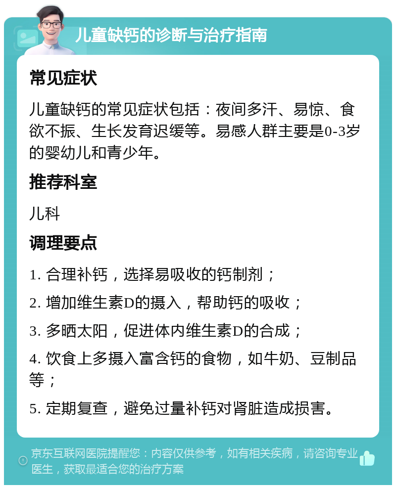 儿童缺钙的诊断与治疗指南 常见症状 儿童缺钙的常见症状包括：夜间多汗、易惊、食欲不振、生长发育迟缓等。易感人群主要是0-3岁的婴幼儿和青少年。 推荐科室 儿科 调理要点 1. 合理补钙，选择易吸收的钙制剂； 2. 增加维生素D的摄入，帮助钙的吸收； 3. 多晒太阳，促进体内维生素D的合成； 4. 饮食上多摄入富含钙的食物，如牛奶、豆制品等； 5. 定期复查，避免过量补钙对肾脏造成损害。