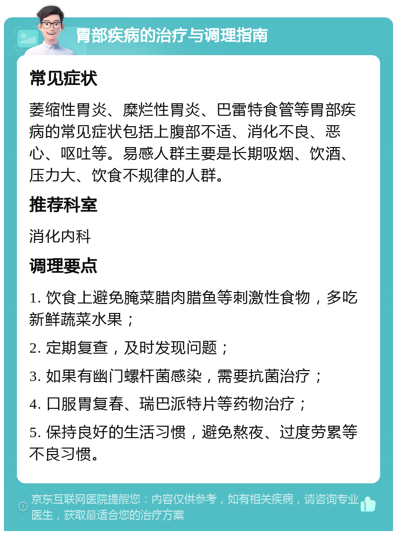 胃部疾病的治疗与调理指南 常见症状 萎缩性胃炎、糜烂性胃炎、巴雷特食管等胃部疾病的常见症状包括上腹部不适、消化不良、恶心、呕吐等。易感人群主要是长期吸烟、饮酒、压力大、饮食不规律的人群。 推荐科室 消化内科 调理要点 1. 饮食上避免腌菜腊肉腊鱼等刺激性食物，多吃新鲜蔬菜水果； 2. 定期复查，及时发现问题； 3. 如果有幽门螺杆菌感染，需要抗菌治疗； 4. 口服胃复春、瑞巴派特片等药物治疗； 5. 保持良好的生活习惯，避免熬夜、过度劳累等不良习惯。