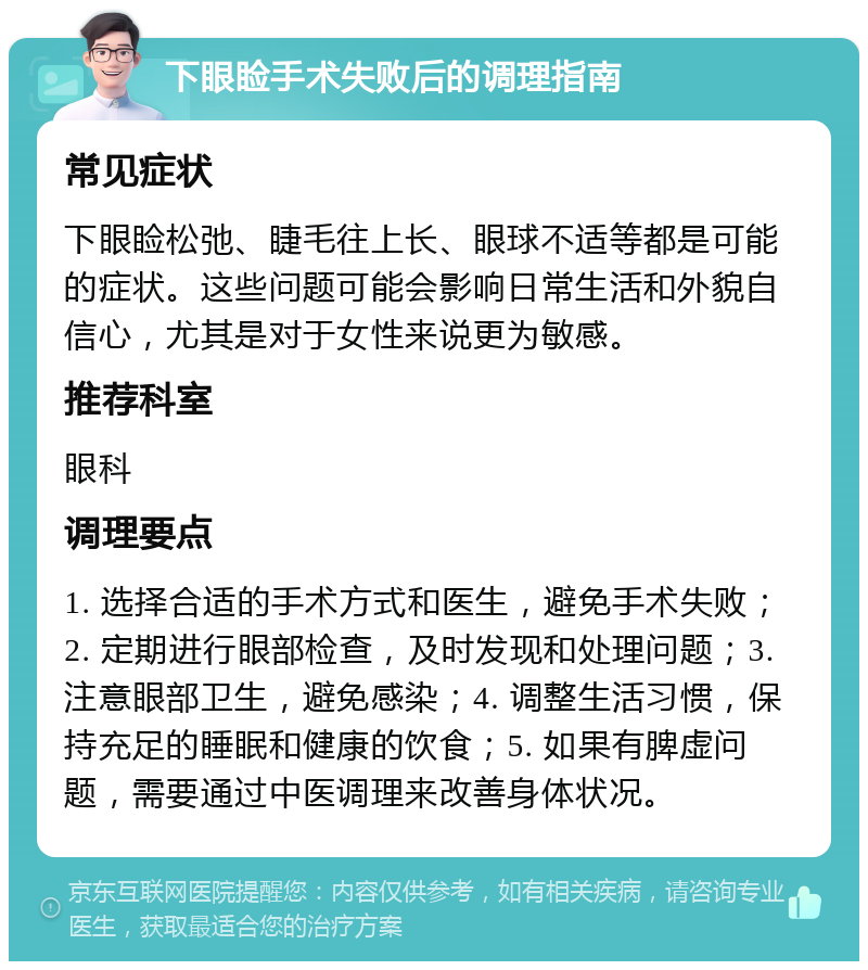 下眼睑手术失败后的调理指南 常见症状 下眼睑松弛、睫毛往上长、眼球不适等都是可能的症状。这些问题可能会影响日常生活和外貌自信心，尤其是对于女性来说更为敏感。 推荐科室 眼科 调理要点 1. 选择合适的手术方式和医生，避免手术失败；2. 定期进行眼部检查，及时发现和处理问题；3. 注意眼部卫生，避免感染；4. 调整生活习惯，保持充足的睡眠和健康的饮食；5. 如果有脾虚问题，需要通过中医调理来改善身体状况。