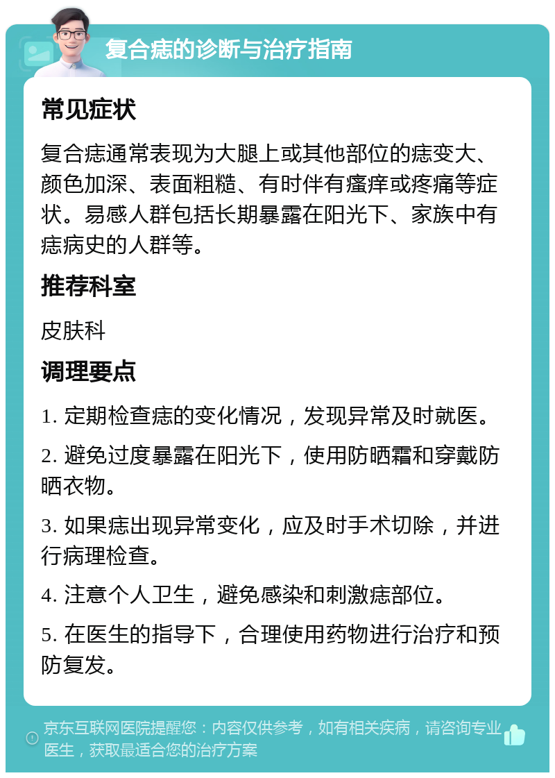 复合痣的诊断与治疗指南 常见症状 复合痣通常表现为大腿上或其他部位的痣变大、颜色加深、表面粗糙、有时伴有瘙痒或疼痛等症状。易感人群包括长期暴露在阳光下、家族中有痣病史的人群等。 推荐科室 皮肤科 调理要点 1. 定期检查痣的变化情况，发现异常及时就医。 2. 避免过度暴露在阳光下，使用防晒霜和穿戴防晒衣物。 3. 如果痣出现异常变化，应及时手术切除，并进行病理检查。 4. 注意个人卫生，避免感染和刺激痣部位。 5. 在医生的指导下，合理使用药物进行治疗和预防复发。