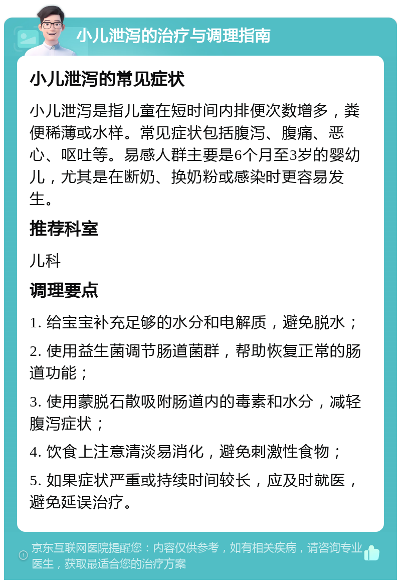 小儿泄泻的治疗与调理指南 小儿泄泻的常见症状 小儿泄泻是指儿童在短时间内排便次数增多，粪便稀薄或水样。常见症状包括腹泻、腹痛、恶心、呕吐等。易感人群主要是6个月至3岁的婴幼儿，尤其是在断奶、换奶粉或感染时更容易发生。 推荐科室 儿科 调理要点 1. 给宝宝补充足够的水分和电解质，避免脱水； 2. 使用益生菌调节肠道菌群，帮助恢复正常的肠道功能； 3. 使用蒙脱石散吸附肠道内的毒素和水分，减轻腹泻症状； 4. 饮食上注意清淡易消化，避免刺激性食物； 5. 如果症状严重或持续时间较长，应及时就医，避免延误治疗。