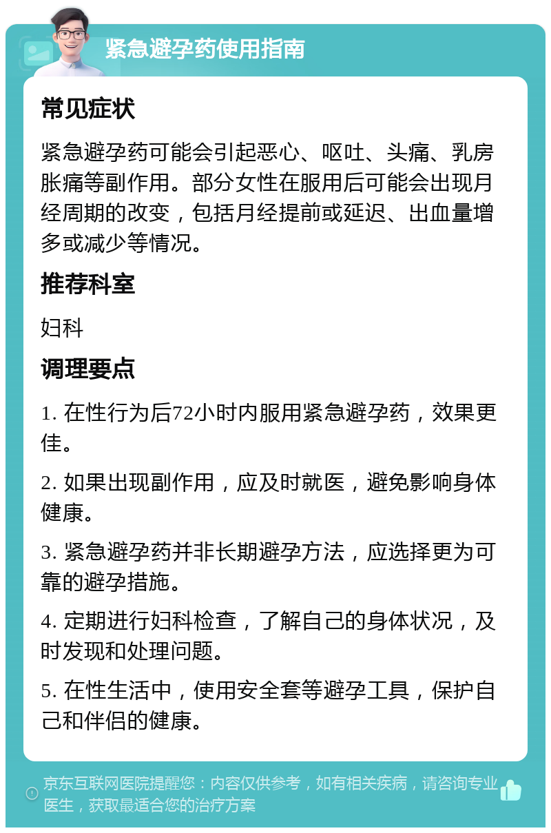 紧急避孕药使用指南 常见症状 紧急避孕药可能会引起恶心、呕吐、头痛、乳房胀痛等副作用。部分女性在服用后可能会出现月经周期的改变，包括月经提前或延迟、出血量增多或减少等情况。 推荐科室 妇科 调理要点 1. 在性行为后72小时内服用紧急避孕药，效果更佳。 2. 如果出现副作用，应及时就医，避免影响身体健康。 3. 紧急避孕药并非长期避孕方法，应选择更为可靠的避孕措施。 4. 定期进行妇科检查，了解自己的身体状况，及时发现和处理问题。 5. 在性生活中，使用安全套等避孕工具，保护自己和伴侣的健康。