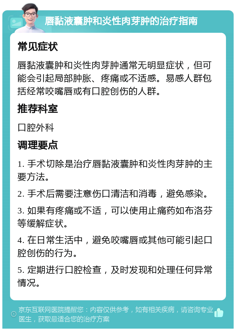 唇黏液囊肿和炎性肉芽肿的治疗指南 常见症状 唇黏液囊肿和炎性肉芽肿通常无明显症状，但可能会引起局部肿胀、疼痛或不适感。易感人群包括经常咬嘴唇或有口腔创伤的人群。 推荐科室 口腔外科 调理要点 1. 手术切除是治疗唇黏液囊肿和炎性肉芽肿的主要方法。 2. 手术后需要注意伤口清洁和消毒，避免感染。 3. 如果有疼痛或不适，可以使用止痛药如布洛芬等缓解症状。 4. 在日常生活中，避免咬嘴唇或其他可能引起口腔创伤的行为。 5. 定期进行口腔检查，及时发现和处理任何异常情况。