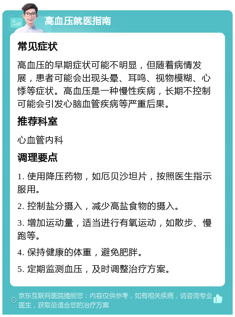 高血压就医指南 常见症状 高血压的早期症状可能不明显，但随着病情发展，患者可能会出现头晕、耳鸣、视物模糊、心悸等症状。高血压是一种慢性疾病，长期不控制可能会引发心脑血管疾病等严重后果。 推荐科室 心血管内科 调理要点 1. 使用降压药物，如厄贝沙坦片，按照医生指示服用。 2. 控制盐分摄入，减少高盐食物的摄入。 3. 增加运动量，适当进行有氧运动，如散步、慢跑等。 4. 保持健康的体重，避免肥胖。 5. 定期监测血压，及时调整治疗方案。