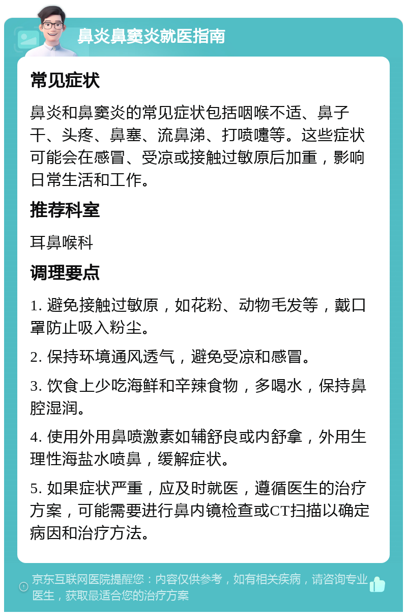 鼻炎鼻窦炎就医指南 常见症状 鼻炎和鼻窦炎的常见症状包括咽喉不适、鼻子干、头疼、鼻塞、流鼻涕、打喷嚏等。这些症状可能会在感冒、受凉或接触过敏原后加重，影响日常生活和工作。 推荐科室 耳鼻喉科 调理要点 1. 避免接触过敏原，如花粉、动物毛发等，戴口罩防止吸入粉尘。 2. 保持环境通风透气，避免受凉和感冒。 3. 饮食上少吃海鲜和辛辣食物，多喝水，保持鼻腔湿润。 4. 使用外用鼻喷激素如辅舒良或内舒拿，外用生理性海盐水喷鼻，缓解症状。 5. 如果症状严重，应及时就医，遵循医生的治疗方案，可能需要进行鼻内镜检查或CT扫描以确定病因和治疗方法。