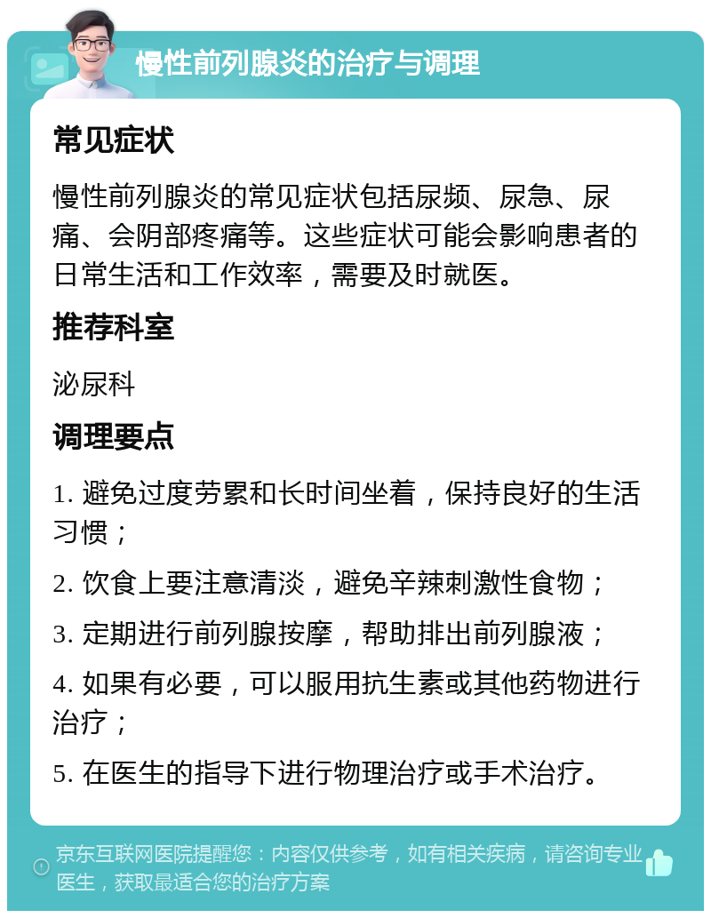 慢性前列腺炎的治疗与调理 常见症状 慢性前列腺炎的常见症状包括尿频、尿急、尿痛、会阴部疼痛等。这些症状可能会影响患者的日常生活和工作效率，需要及时就医。 推荐科室 泌尿科 调理要点 1. 避免过度劳累和长时间坐着，保持良好的生活习惯； 2. 饮食上要注意清淡，避免辛辣刺激性食物； 3. 定期进行前列腺按摩，帮助排出前列腺液； 4. 如果有必要，可以服用抗生素或其他药物进行治疗； 5. 在医生的指导下进行物理治疗或手术治疗。