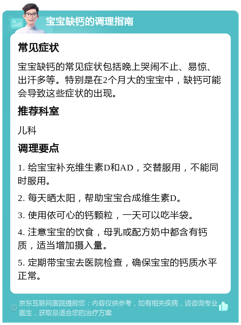 宝宝缺钙的调理指南 常见症状 宝宝缺钙的常见症状包括晚上哭闹不止、易惊、出汗多等。特别是在2个月大的宝宝中，缺钙可能会导致这些症状的出现。 推荐科室 儿科 调理要点 1. 给宝宝补充维生素D和AD，交替服用，不能同时服用。 2. 每天晒太阳，帮助宝宝合成维生素D。 3. 使用依可心的钙颗粒，一天可以吃半袋。 4. 注意宝宝的饮食，母乳或配方奶中都含有钙质，适当增加摄入量。 5. 定期带宝宝去医院检查，确保宝宝的钙质水平正常。