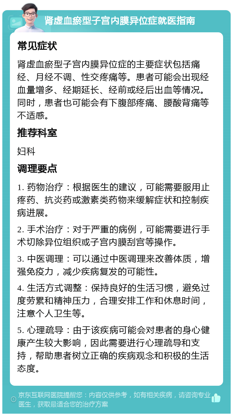 肾虚血瘀型子宫内膜异位症就医指南 常见症状 肾虚血瘀型子宫内膜异位症的主要症状包括痛经、月经不调、性交疼痛等。患者可能会出现经血量增多、经期延长、经前或经后出血等情况。同时，患者也可能会有下腹部疼痛、腰酸背痛等不适感。 推荐科室 妇科 调理要点 1. 药物治疗：根据医生的建议，可能需要服用止疼药、抗炎药或激素类药物来缓解症状和控制疾病进展。 2. 手术治疗：对于严重的病例，可能需要进行手术切除异位组织或子宫内膜刮宫等操作。 3. 中医调理：可以通过中医调理来改善体质，增强免疫力，减少疾病复发的可能性。 4. 生活方式调整：保持良好的生活习惯，避免过度劳累和精神压力，合理安排工作和休息时间，注意个人卫生等。 5. 心理疏导：由于该疾病可能会对患者的身心健康产生较大影响，因此需要进行心理疏导和支持，帮助患者树立正确的疾病观念和积极的生活态度。