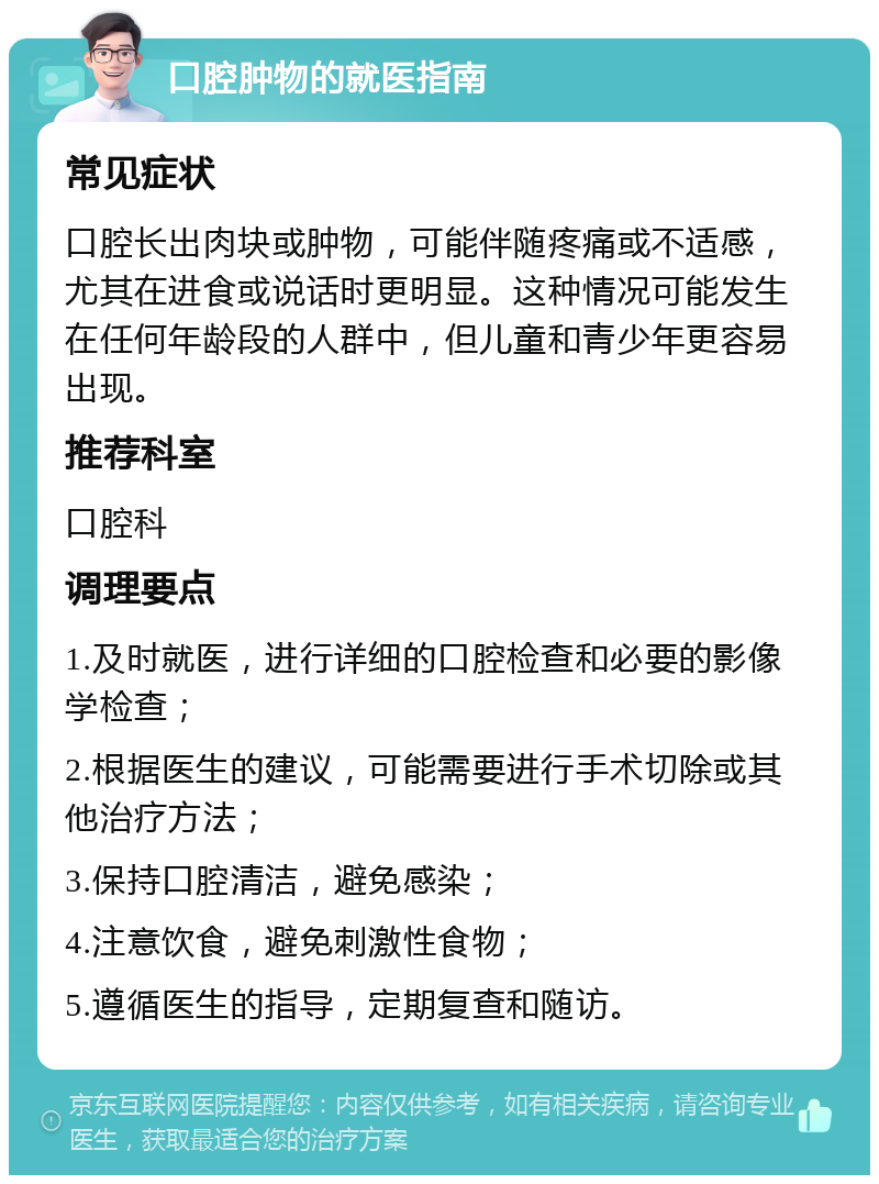 口腔肿物的就医指南 常见症状 口腔长出肉块或肿物，可能伴随疼痛或不适感，尤其在进食或说话时更明显。这种情况可能发生在任何年龄段的人群中，但儿童和青少年更容易出现。 推荐科室 口腔科 调理要点 1.及时就医，进行详细的口腔检查和必要的影像学检查； 2.根据医生的建议，可能需要进行手术切除或其他治疗方法； 3.保持口腔清洁，避免感染； 4.注意饮食，避免刺激性食物； 5.遵循医生的指导，定期复查和随访。