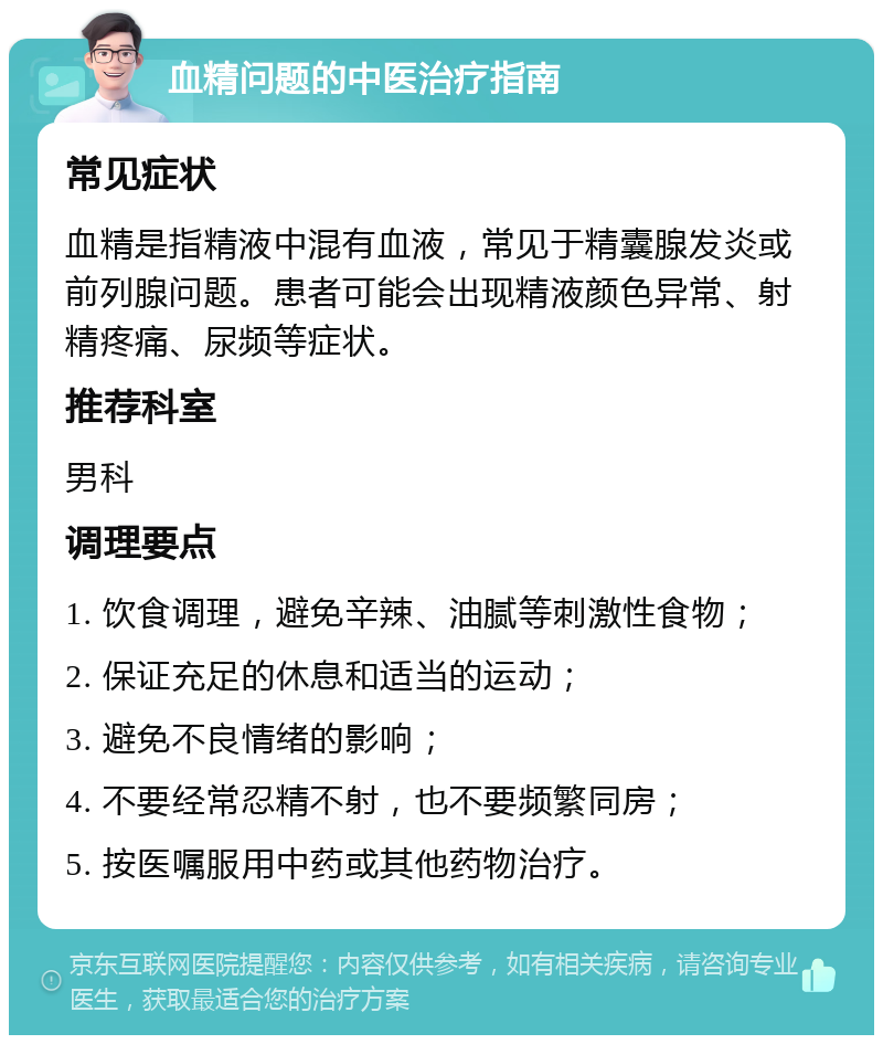 血精问题的中医治疗指南 常见症状 血精是指精液中混有血液，常见于精囊腺发炎或前列腺问题。患者可能会出现精液颜色异常、射精疼痛、尿频等症状。 推荐科室 男科 调理要点 1. 饮食调理，避免辛辣、油腻等刺激性食物； 2. 保证充足的休息和适当的运动； 3. 避免不良情绪的影响； 4. 不要经常忍精不射，也不要频繁同房； 5. 按医嘱服用中药或其他药物治疗。