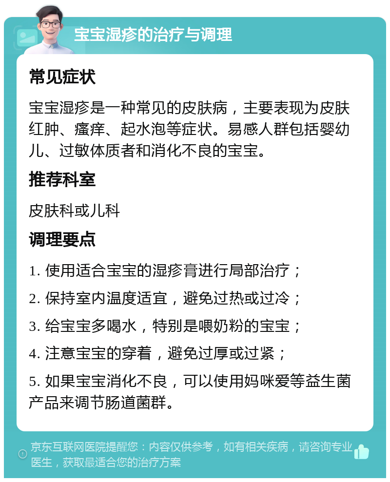 宝宝湿疹的治疗与调理 常见症状 宝宝湿疹是一种常见的皮肤病，主要表现为皮肤红肿、瘙痒、起水泡等症状。易感人群包括婴幼儿、过敏体质者和消化不良的宝宝。 推荐科室 皮肤科或儿科 调理要点 1. 使用适合宝宝的湿疹膏进行局部治疗； 2. 保持室内温度适宜，避免过热或过冷； 3. 给宝宝多喝水，特别是喂奶粉的宝宝； 4. 注意宝宝的穿着，避免过厚或过紧； 5. 如果宝宝消化不良，可以使用妈咪爱等益生菌产品来调节肠道菌群。