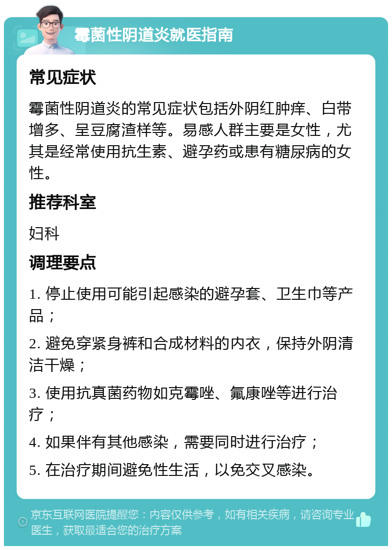 霉菌性阴道炎就医指南 常见症状 霉菌性阴道炎的常见症状包括外阴红肿痒、白带增多、呈豆腐渣样等。易感人群主要是女性，尤其是经常使用抗生素、避孕药或患有糖尿病的女性。 推荐科室 妇科 调理要点 1. 停止使用可能引起感染的避孕套、卫生巾等产品； 2. 避免穿紧身裤和合成材料的内衣，保持外阴清洁干燥； 3. 使用抗真菌药物如克霉唑、氟康唑等进行治疗； 4. 如果伴有其他感染，需要同时进行治疗； 5. 在治疗期间避免性生活，以免交叉感染。