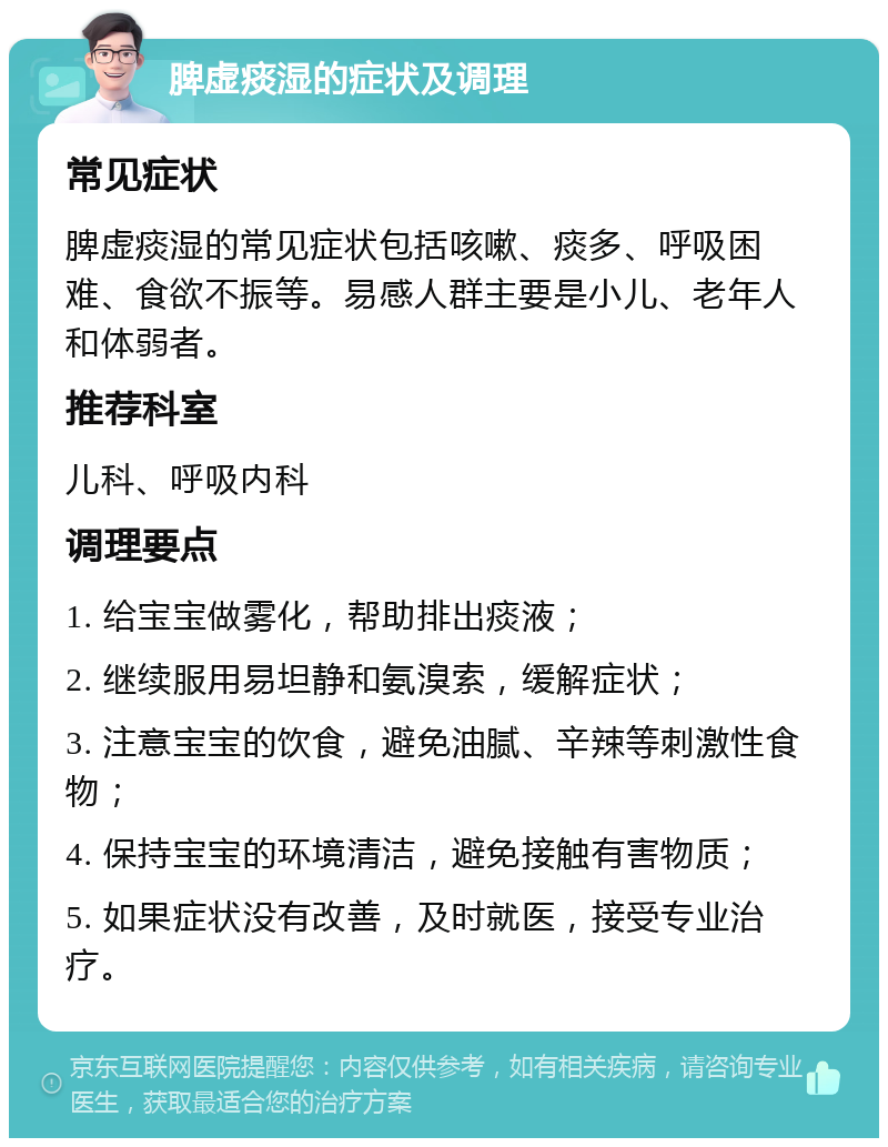 脾虚痰湿的症状及调理 常见症状 脾虚痰湿的常见症状包括咳嗽、痰多、呼吸困难、食欲不振等。易感人群主要是小儿、老年人和体弱者。 推荐科室 儿科、呼吸内科 调理要点 1. 给宝宝做雾化，帮助排出痰液； 2. 继续服用易坦静和氨溴索，缓解症状； 3. 注意宝宝的饮食，避免油腻、辛辣等刺激性食物； 4. 保持宝宝的环境清洁，避免接触有害物质； 5. 如果症状没有改善，及时就医，接受专业治疗。