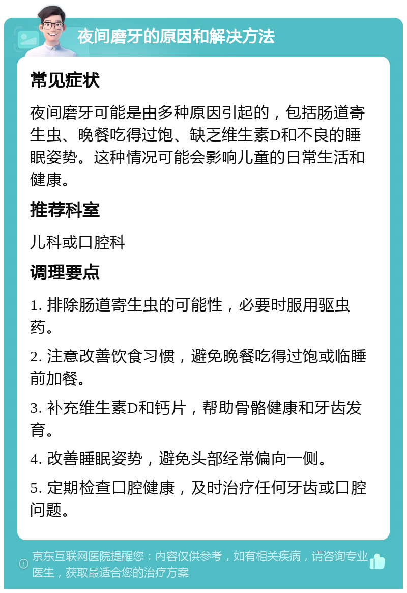 夜间磨牙的原因和解决方法 常见症状 夜间磨牙可能是由多种原因引起的，包括肠道寄生虫、晚餐吃得过饱、缺乏维生素D和不良的睡眠姿势。这种情况可能会影响儿童的日常生活和健康。 推荐科室 儿科或口腔科 调理要点 1. 排除肠道寄生虫的可能性，必要时服用驱虫药。 2. 注意改善饮食习惯，避免晚餐吃得过饱或临睡前加餐。 3. 补充维生素D和钙片，帮助骨骼健康和牙齿发育。 4. 改善睡眠姿势，避免头部经常偏向一侧。 5. 定期检查口腔健康，及时治疗任何牙齿或口腔问题。