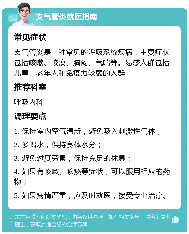 支气管炎就医指南 常见症状 支气管炎是一种常见的呼吸系统疾病，主要症状包括咳嗽、咳痰、胸闷、气喘等。易感人群包括儿童、老年人和免疫力较弱的人群。 推荐科室 呼吸内科 调理要点 1. 保持室内空气清新，避免吸入刺激性气体； 2. 多喝水，保持身体水分； 3. 避免过度劳累，保持充足的休息； 4. 如果有咳嗽、咳痰等症状，可以服用相应的药物； 5. 如果病情严重，应及时就医，接受专业治疗。