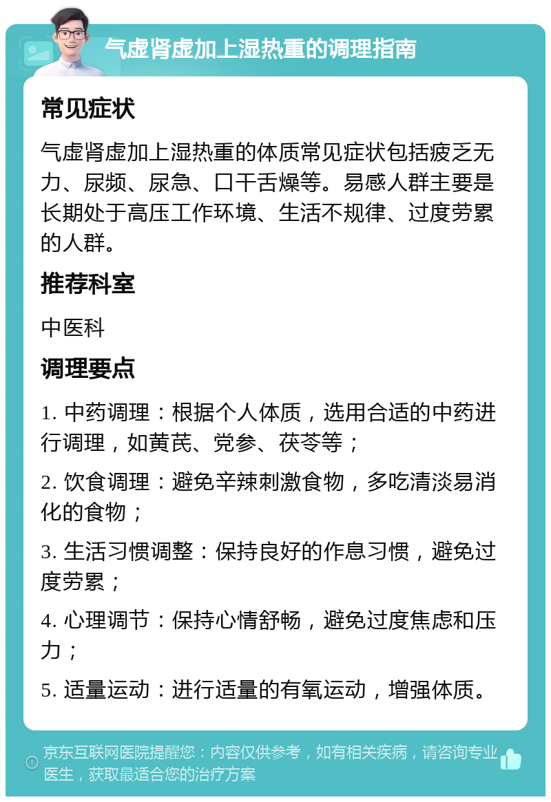 气虚肾虚加上湿热重的调理指南 常见症状 气虚肾虚加上湿热重的体质常见症状包括疲乏无力、尿频、尿急、口干舌燥等。易感人群主要是长期处于高压工作环境、生活不规律、过度劳累的人群。 推荐科室 中医科 调理要点 1. 中药调理：根据个人体质，选用合适的中药进行调理，如黄芪、党参、茯苓等； 2. 饮食调理：避免辛辣刺激食物，多吃清淡易消化的食物； 3. 生活习惯调整：保持良好的作息习惯，避免过度劳累； 4. 心理调节：保持心情舒畅，避免过度焦虑和压力； 5. 适量运动：进行适量的有氧运动，增强体质。