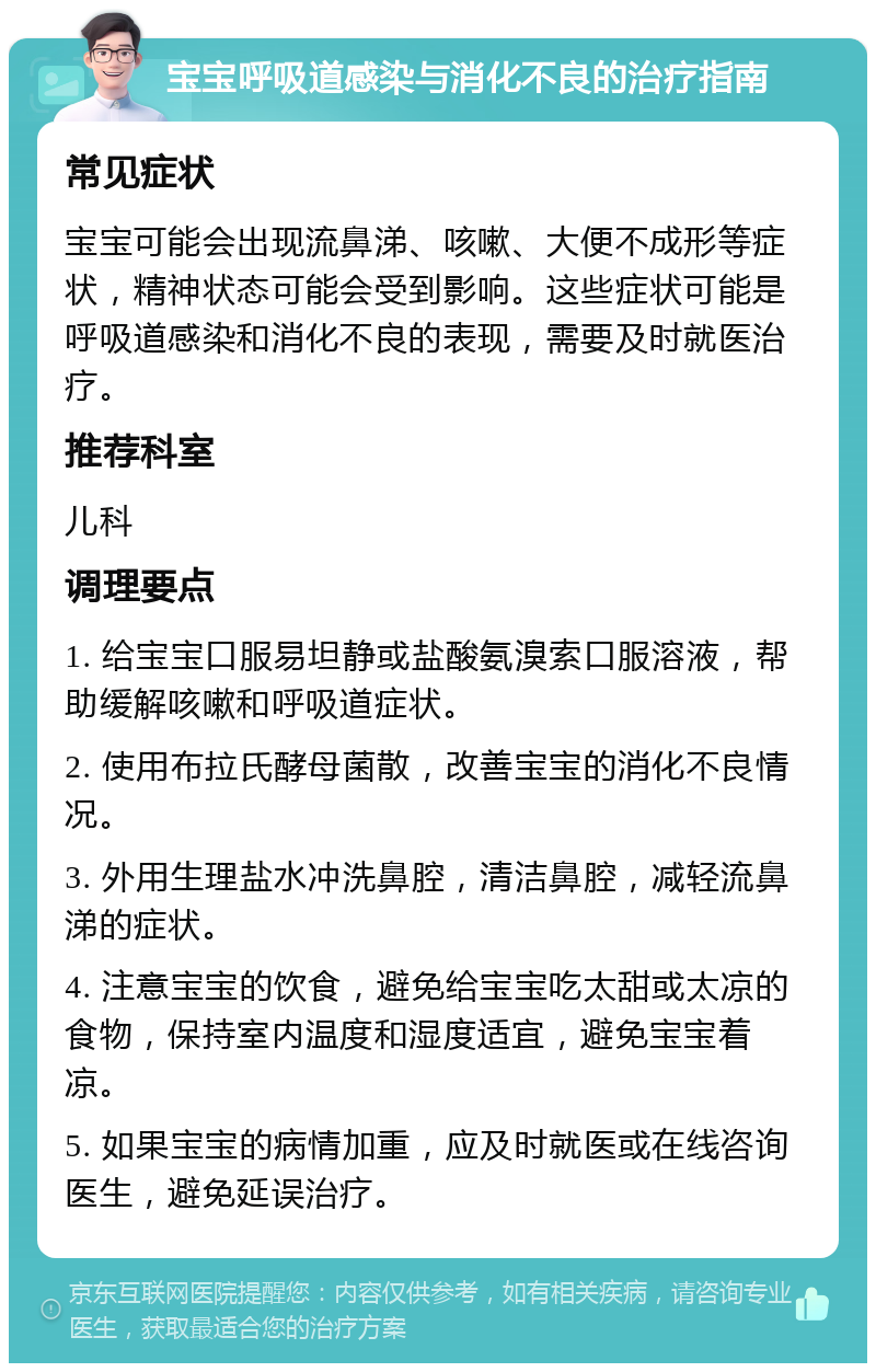 宝宝呼吸道感染与消化不良的治疗指南 常见症状 宝宝可能会出现流鼻涕、咳嗽、大便不成形等症状，精神状态可能会受到影响。这些症状可能是呼吸道感染和消化不良的表现，需要及时就医治疗。 推荐科室 儿科 调理要点 1. 给宝宝口服易坦静或盐酸氨溴索口服溶液，帮助缓解咳嗽和呼吸道症状。 2. 使用布拉氏酵母菌散，改善宝宝的消化不良情况。 3. 外用生理盐水冲洗鼻腔，清洁鼻腔，减轻流鼻涕的症状。 4. 注意宝宝的饮食，避免给宝宝吃太甜或太凉的食物，保持室内温度和湿度适宜，避免宝宝着凉。 5. 如果宝宝的病情加重，应及时就医或在线咨询医生，避免延误治疗。