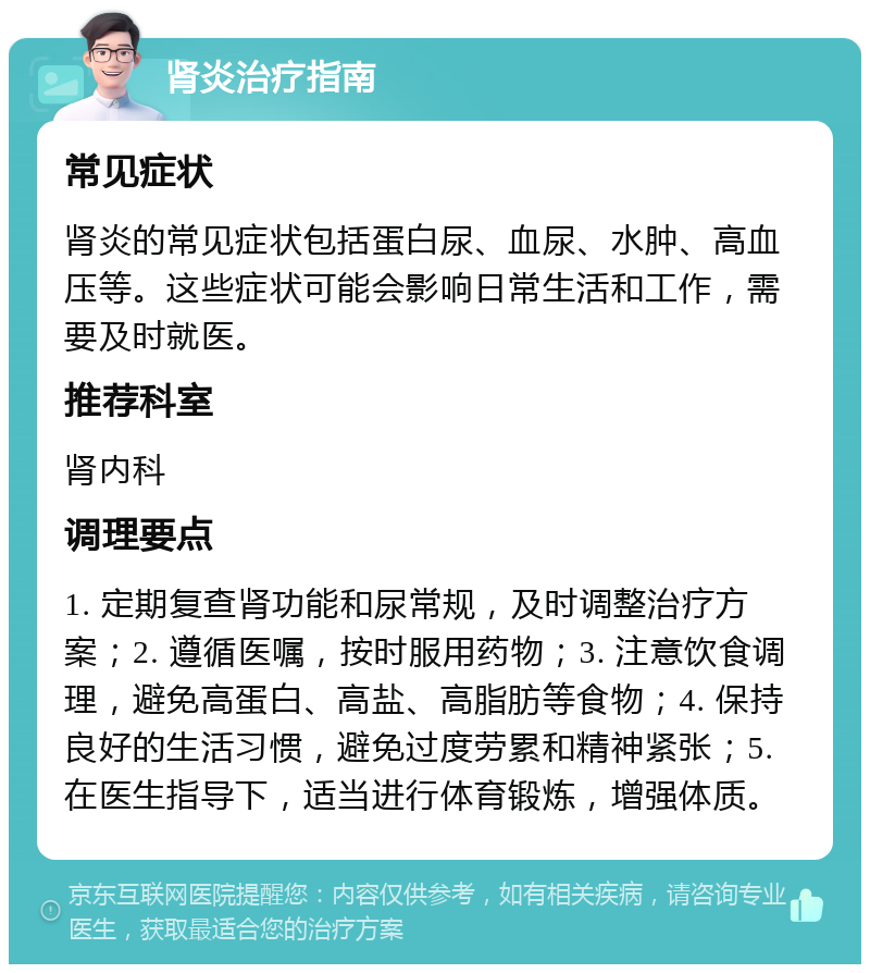 肾炎治疗指南 常见症状 肾炎的常见症状包括蛋白尿、血尿、水肿、高血压等。这些症状可能会影响日常生活和工作，需要及时就医。 推荐科室 肾内科 调理要点 1. 定期复查肾功能和尿常规，及时调整治疗方案；2. 遵循医嘱，按时服用药物；3. 注意饮食调理，避免高蛋白、高盐、高脂肪等食物；4. 保持良好的生活习惯，避免过度劳累和精神紧张；5. 在医生指导下，适当进行体育锻炼，增强体质。