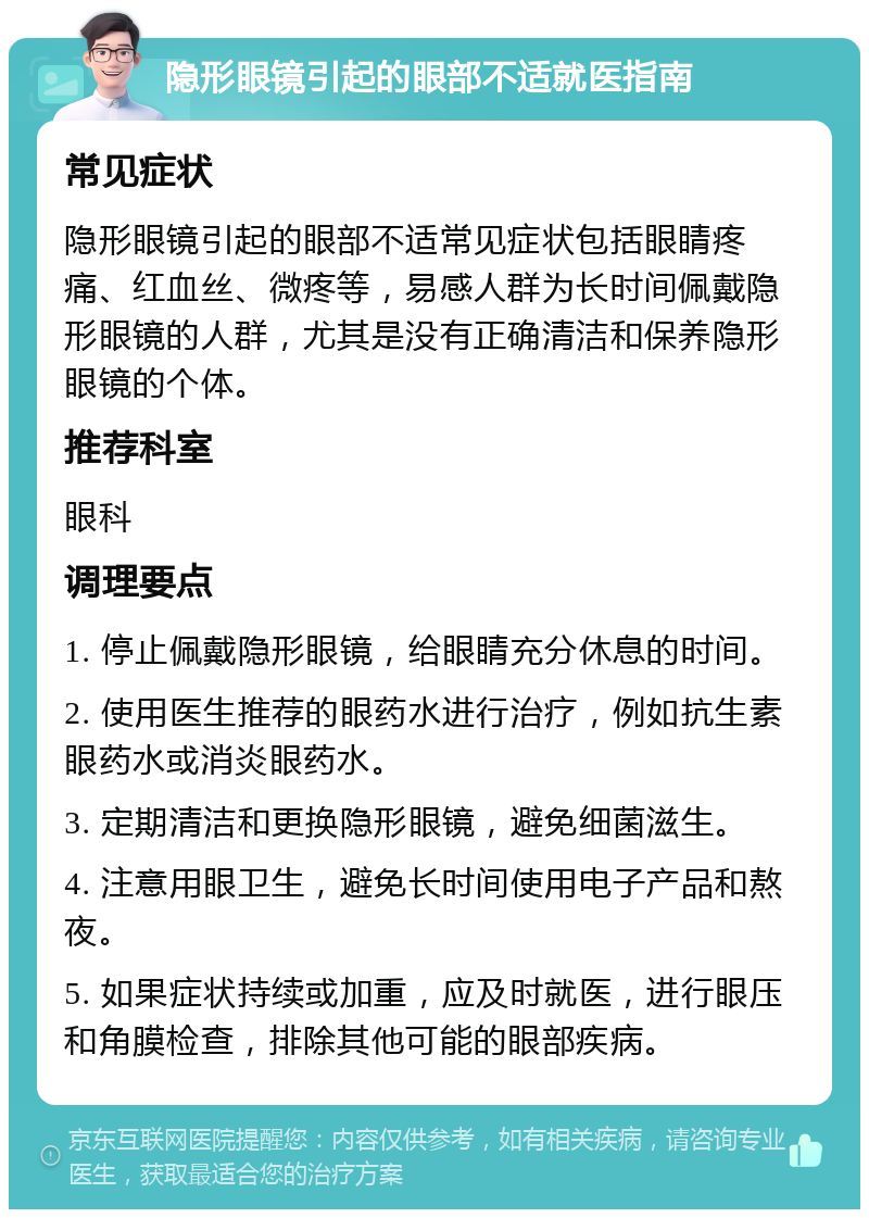 隐形眼镜引起的眼部不适就医指南 常见症状 隐形眼镜引起的眼部不适常见症状包括眼睛疼痛、红血丝、微疼等，易感人群为长时间佩戴隐形眼镜的人群，尤其是没有正确清洁和保养隐形眼镜的个体。 推荐科室 眼科 调理要点 1. 停止佩戴隐形眼镜，给眼睛充分休息的时间。 2. 使用医生推荐的眼药水进行治疗，例如抗生素眼药水或消炎眼药水。 3. 定期清洁和更换隐形眼镜，避免细菌滋生。 4. 注意用眼卫生，避免长时间使用电子产品和熬夜。 5. 如果症状持续或加重，应及时就医，进行眼压和角膜检查，排除其他可能的眼部疾病。