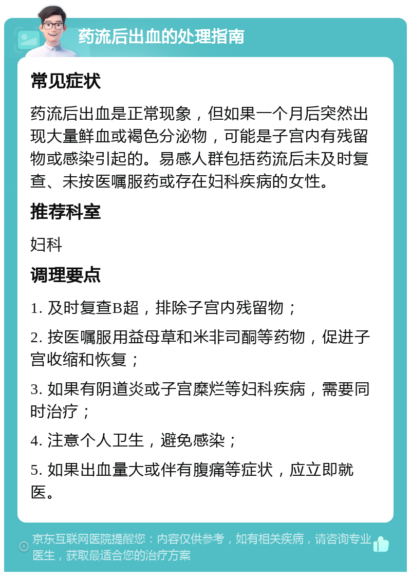 药流后出血的处理指南 常见症状 药流后出血是正常现象，但如果一个月后突然出现大量鲜血或褐色分泌物，可能是子宫内有残留物或感染引起的。易感人群包括药流后未及时复查、未按医嘱服药或存在妇科疾病的女性。 推荐科室 妇科 调理要点 1. 及时复查B超，排除子宫内残留物； 2. 按医嘱服用益母草和米非司酮等药物，促进子宫收缩和恢复； 3. 如果有阴道炎或子宫糜烂等妇科疾病，需要同时治疗； 4. 注意个人卫生，避免感染； 5. 如果出血量大或伴有腹痛等症状，应立即就医。