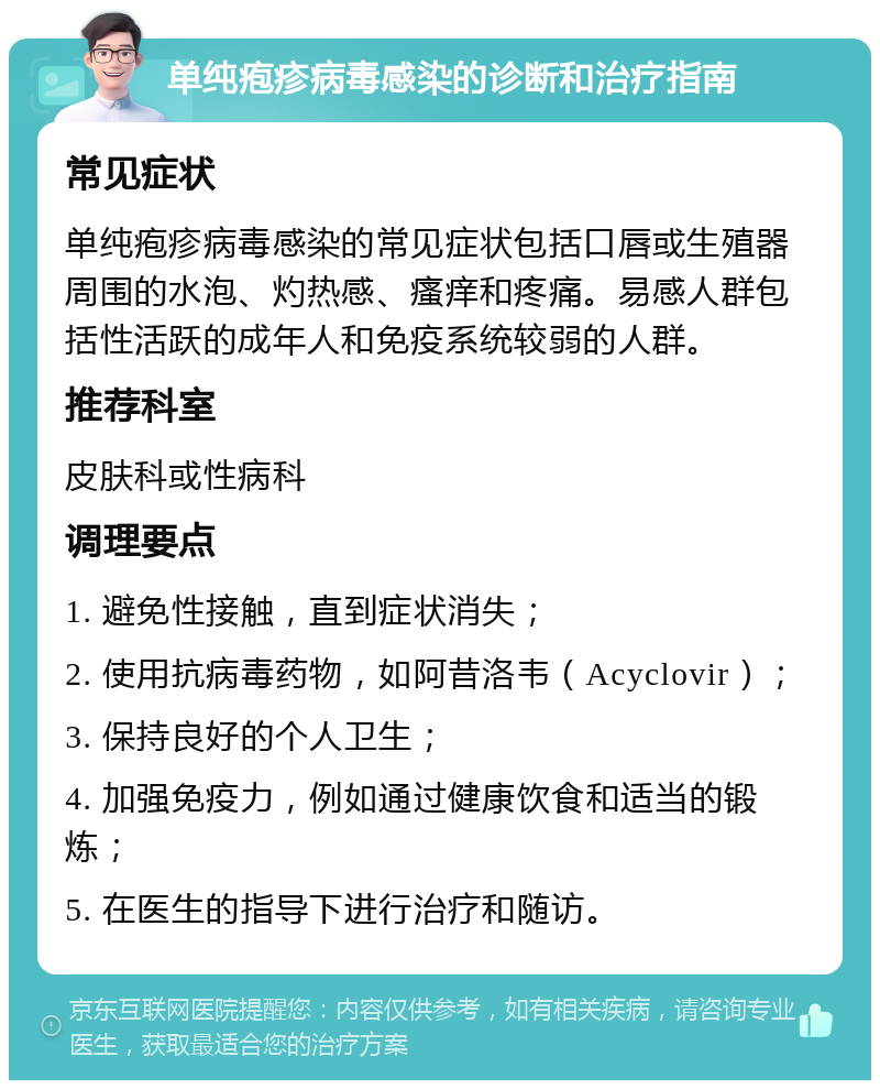 单纯疱疹病毒感染的诊断和治疗指南 常见症状 单纯疱疹病毒感染的常见症状包括口唇或生殖器周围的水泡、灼热感、瘙痒和疼痛。易感人群包括性活跃的成年人和免疫系统较弱的人群。 推荐科室 皮肤科或性病科 调理要点 1. 避免性接触，直到症状消失； 2. 使用抗病毒药物，如阿昔洛韦（Acyclovir）； 3. 保持良好的个人卫生； 4. 加强免疫力，例如通过健康饮食和适当的锻炼； 5. 在医生的指导下进行治疗和随访。