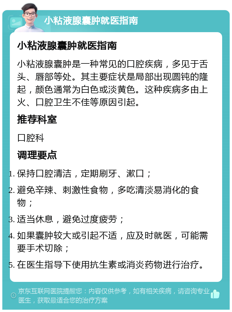 小粘液腺囊肿就医指南 小粘液腺囊肿就医指南 小粘液腺囊肿是一种常见的口腔疾病，多见于舌头、唇部等处。其主要症状是局部出现圆钝的隆起，颜色通常为白色或淡黄色。这种疾病多由上火、口腔卫生不佳等原因引起。 推荐科室 口腔科 调理要点 保持口腔清洁，定期刷牙、漱口； 避免辛辣、刺激性食物，多吃清淡易消化的食物； 适当休息，避免过度疲劳； 如果囊肿较大或引起不适，应及时就医，可能需要手术切除； 在医生指导下使用抗生素或消炎药物进行治疗。