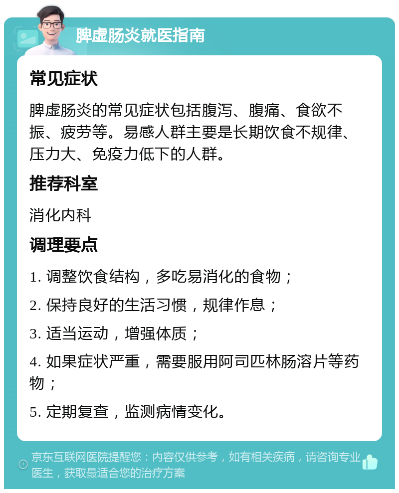 脾虚肠炎就医指南 常见症状 脾虚肠炎的常见症状包括腹泻、腹痛、食欲不振、疲劳等。易感人群主要是长期饮食不规律、压力大、免疫力低下的人群。 推荐科室 消化内科 调理要点 1. 调整饮食结构，多吃易消化的食物； 2. 保持良好的生活习惯，规律作息； 3. 适当运动，增强体质； 4. 如果症状严重，需要服用阿司匹林肠溶片等药物； 5. 定期复查，监测病情变化。