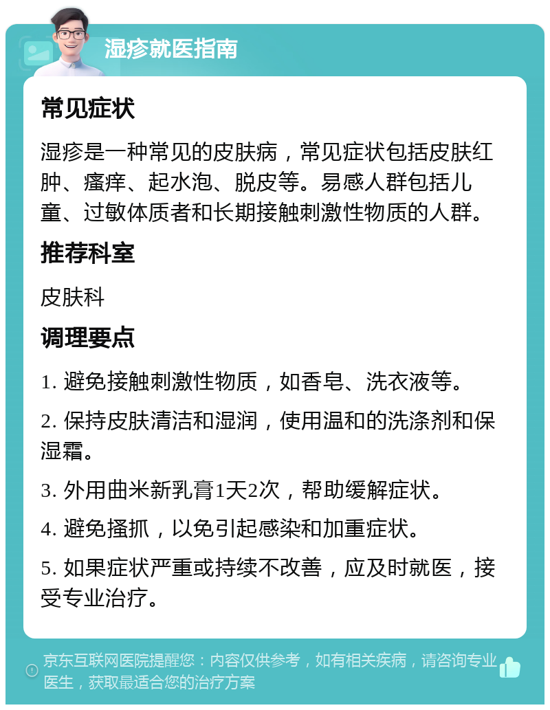 湿疹就医指南 常见症状 湿疹是一种常见的皮肤病，常见症状包括皮肤红肿、瘙痒、起水泡、脱皮等。易感人群包括儿童、过敏体质者和长期接触刺激性物质的人群。 推荐科室 皮肤科 调理要点 1. 避免接触刺激性物质，如香皂、洗衣液等。 2. 保持皮肤清洁和湿润，使用温和的洗涤剂和保湿霜。 3. 外用曲米新乳膏1天2次，帮助缓解症状。 4. 避免搔抓，以免引起感染和加重症状。 5. 如果症状严重或持续不改善，应及时就医，接受专业治疗。