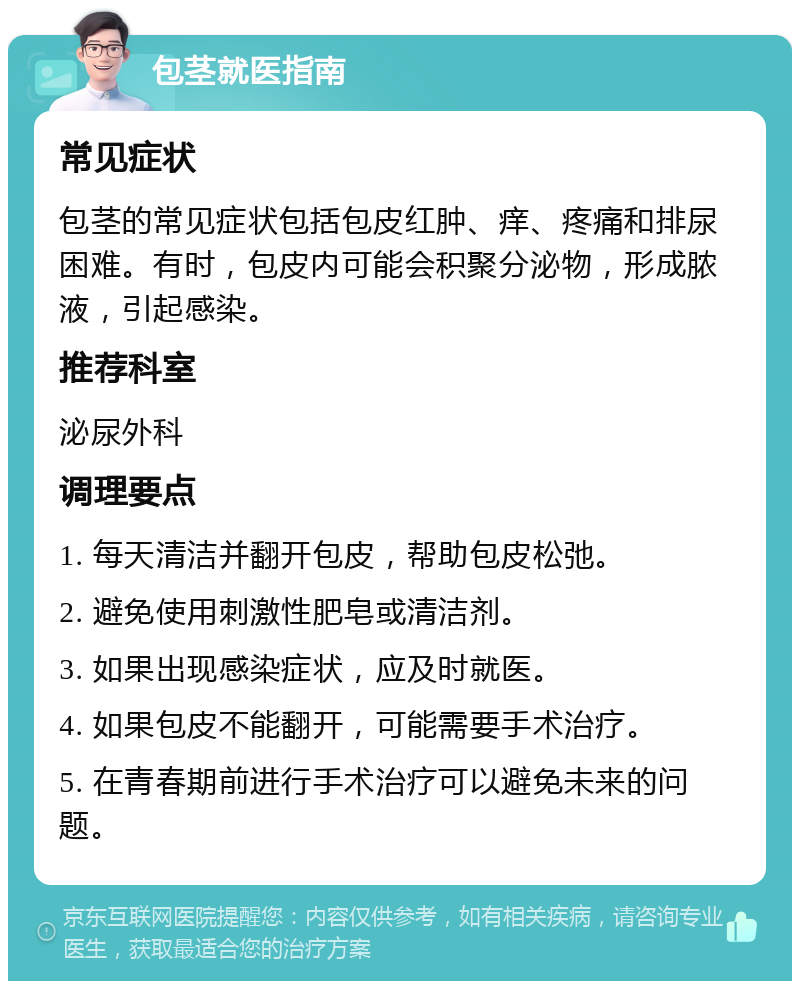 包茎就医指南 常见症状 包茎的常见症状包括包皮红肿、痒、疼痛和排尿困难。有时，包皮内可能会积聚分泌物，形成脓液，引起感染。 推荐科室 泌尿外科 调理要点 1. 每天清洁并翻开包皮，帮助包皮松弛。 2. 避免使用刺激性肥皂或清洁剂。 3. 如果出现感染症状，应及时就医。 4. 如果包皮不能翻开，可能需要手术治疗。 5. 在青春期前进行手术治疗可以避免未来的问题。