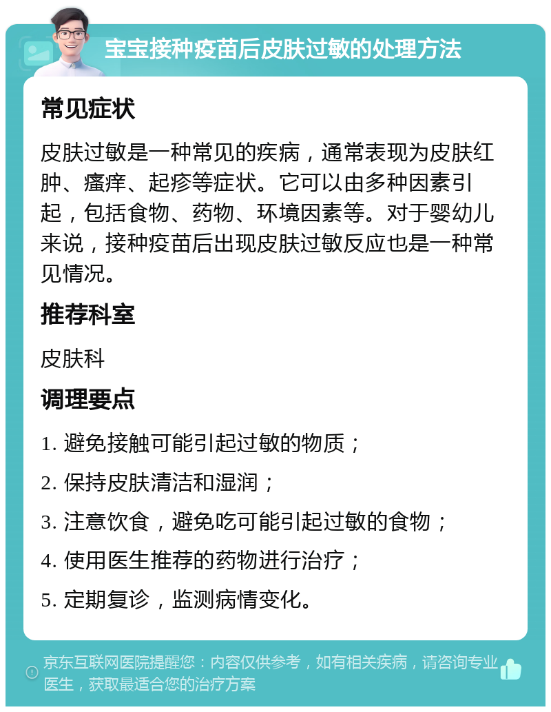 宝宝接种疫苗后皮肤过敏的处理方法 常见症状 皮肤过敏是一种常见的疾病，通常表现为皮肤红肿、瘙痒、起疹等症状。它可以由多种因素引起，包括食物、药物、环境因素等。对于婴幼儿来说，接种疫苗后出现皮肤过敏反应也是一种常见情况。 推荐科室 皮肤科 调理要点 1. 避免接触可能引起过敏的物质； 2. 保持皮肤清洁和湿润； 3. 注意饮食，避免吃可能引起过敏的食物； 4. 使用医生推荐的药物进行治疗； 5. 定期复诊，监测病情变化。