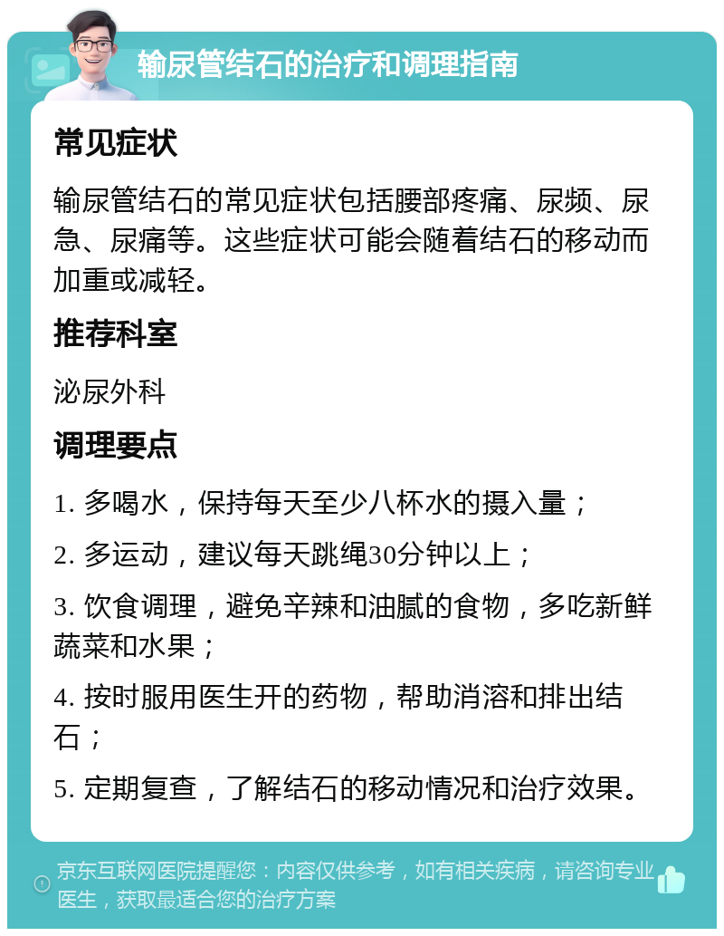 输尿管结石的治疗和调理指南 常见症状 输尿管结石的常见症状包括腰部疼痛、尿频、尿急、尿痛等。这些症状可能会随着结石的移动而加重或减轻。 推荐科室 泌尿外科 调理要点 1. 多喝水，保持每天至少八杯水的摄入量； 2. 多运动，建议每天跳绳30分钟以上； 3. 饮食调理，避免辛辣和油腻的食物，多吃新鲜蔬菜和水果； 4. 按时服用医生开的药物，帮助消溶和排出结石； 5. 定期复查，了解结石的移动情况和治疗效果。