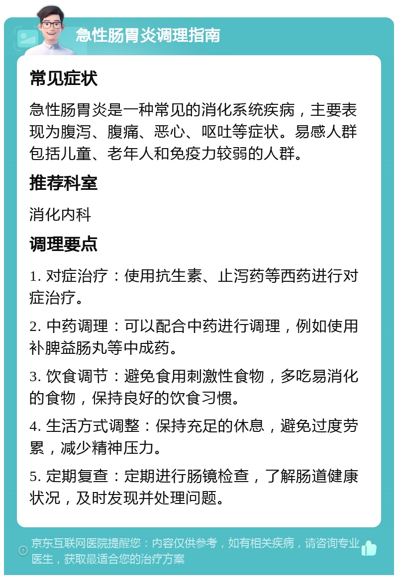 急性肠胃炎调理指南 常见症状 急性肠胃炎是一种常见的消化系统疾病，主要表现为腹泻、腹痛、恶心、呕吐等症状。易感人群包括儿童、老年人和免疫力较弱的人群。 推荐科室 消化内科 调理要点 1. 对症治疗：使用抗生素、止泻药等西药进行对症治疗。 2. 中药调理：可以配合中药进行调理，例如使用补脾益肠丸等中成药。 3. 饮食调节：避免食用刺激性食物，多吃易消化的食物，保持良好的饮食习惯。 4. 生活方式调整：保持充足的休息，避免过度劳累，减少精神压力。 5. 定期复查：定期进行肠镜检查，了解肠道健康状况，及时发现并处理问题。