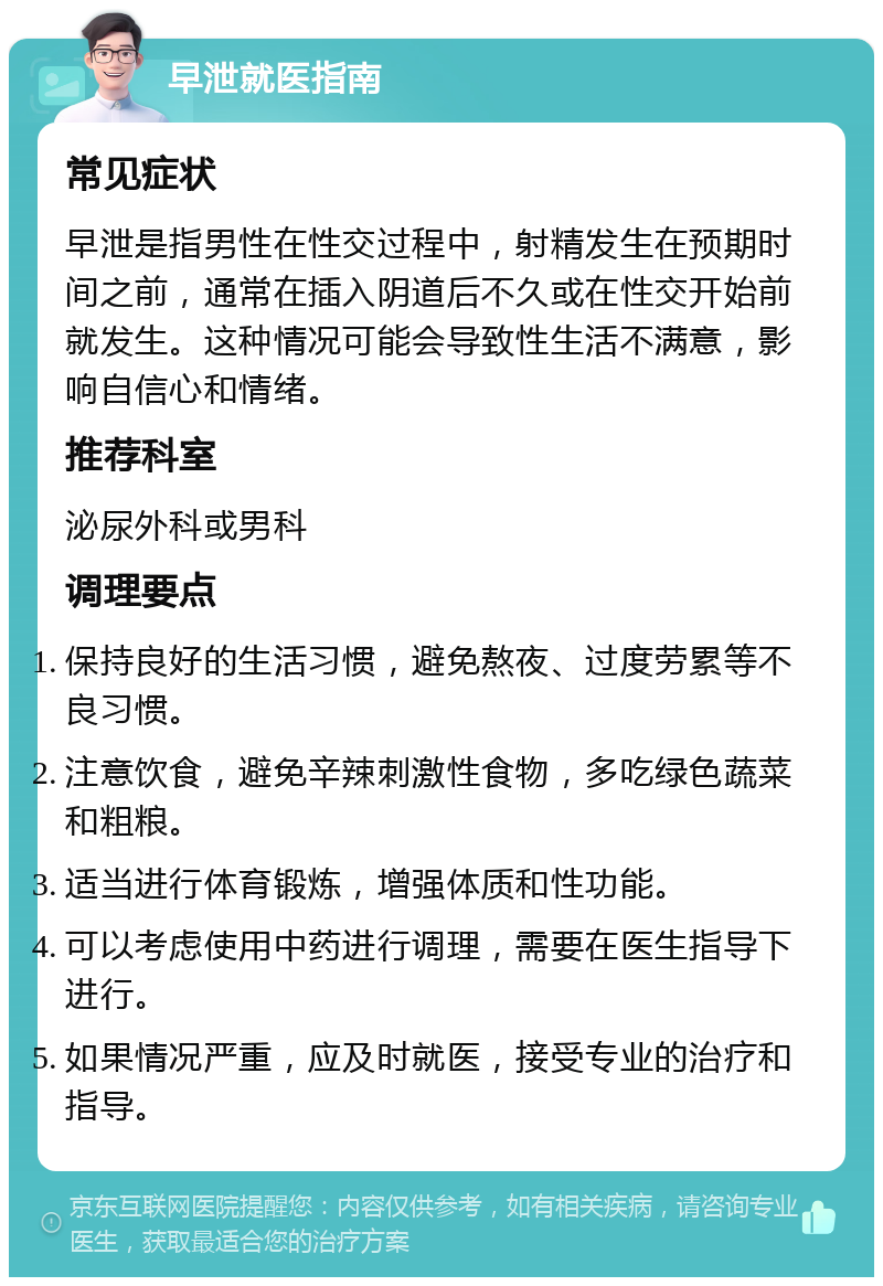 早泄就医指南 常见症状 早泄是指男性在性交过程中，射精发生在预期时间之前，通常在插入阴道后不久或在性交开始前就发生。这种情况可能会导致性生活不满意，影响自信心和情绪。 推荐科室 泌尿外科或男科 调理要点 保持良好的生活习惯，避免熬夜、过度劳累等不良习惯。 注意饮食，避免辛辣刺激性食物，多吃绿色蔬菜和粗粮。 适当进行体育锻炼，增强体质和性功能。 可以考虑使用中药进行调理，需要在医生指导下进行。 如果情况严重，应及时就医，接受专业的治疗和指导。