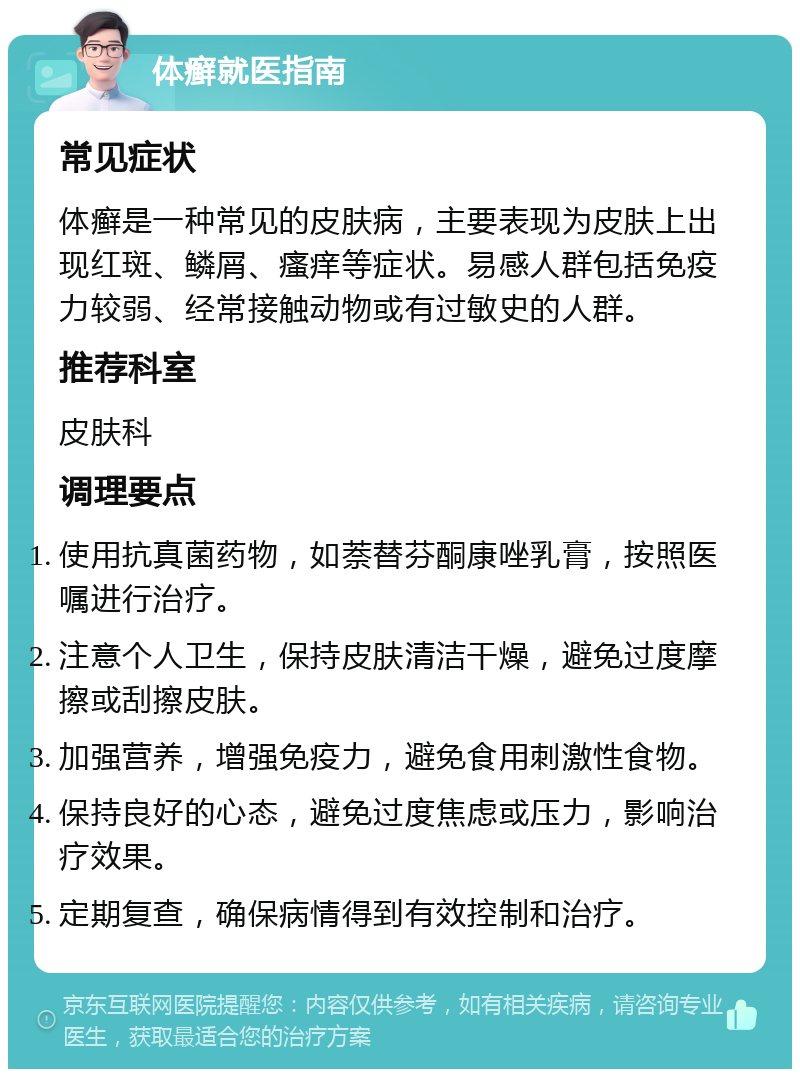 体癣就医指南 常见症状 体癣是一种常见的皮肤病，主要表现为皮肤上出现红斑、鳞屑、瘙痒等症状。易感人群包括免疫力较弱、经常接触动物或有过敏史的人群。 推荐科室 皮肤科 调理要点 使用抗真菌药物，如萘替芬酮康唑乳膏，按照医嘱进行治疗。 注意个人卫生，保持皮肤清洁干燥，避免过度摩擦或刮擦皮肤。 加强营养，增强免疫力，避免食用刺激性食物。 保持良好的心态，避免过度焦虑或压力，影响治疗效果。 定期复查，确保病情得到有效控制和治疗。