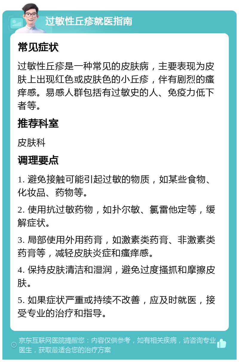 过敏性丘疹就医指南 常见症状 过敏性丘疹是一种常见的皮肤病，主要表现为皮肤上出现红色或皮肤色的小丘疹，伴有剧烈的瘙痒感。易感人群包括有过敏史的人、免疫力低下者等。 推荐科室 皮肤科 调理要点 1. 避免接触可能引起过敏的物质，如某些食物、化妆品、药物等。 2. 使用抗过敏药物，如扑尔敏、氯雷他定等，缓解症状。 3. 局部使用外用药膏，如激素类药膏、非激素类药膏等，减轻皮肤炎症和瘙痒感。 4. 保持皮肤清洁和湿润，避免过度搔抓和摩擦皮肤。 5. 如果症状严重或持续不改善，应及时就医，接受专业的治疗和指导。