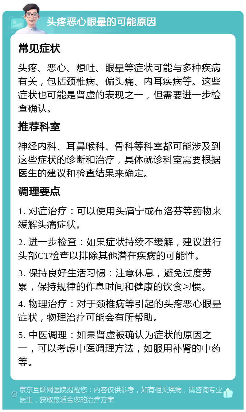 头疼恶心眼晕的可能原因 常见症状 头疼、恶心、想吐、眼晕等症状可能与多种疾病有关，包括颈椎病、偏头痛、内耳疾病等。这些症状也可能是肾虚的表现之一，但需要进一步检查确认。 推荐科室 神经内科、耳鼻喉科、骨科等科室都可能涉及到这些症状的诊断和治疗，具体就诊科室需要根据医生的建议和检查结果来确定。 调理要点 1. 对症治疗：可以使用头痛宁或布洛芬等药物来缓解头痛症状。 2. 进一步检查：如果症状持续不缓解，建议进行头部CT检查以排除其他潜在疾病的可能性。 3. 保持良好生活习惯：注意休息，避免过度劳累，保持规律的作息时间和健康的饮食习惯。 4. 物理治疗：对于颈椎病等引起的头疼恶心眼晕症状，物理治疗可能会有所帮助。 5. 中医调理：如果肾虚被确认为症状的原因之一，可以考虑中医调理方法，如服用补肾的中药等。