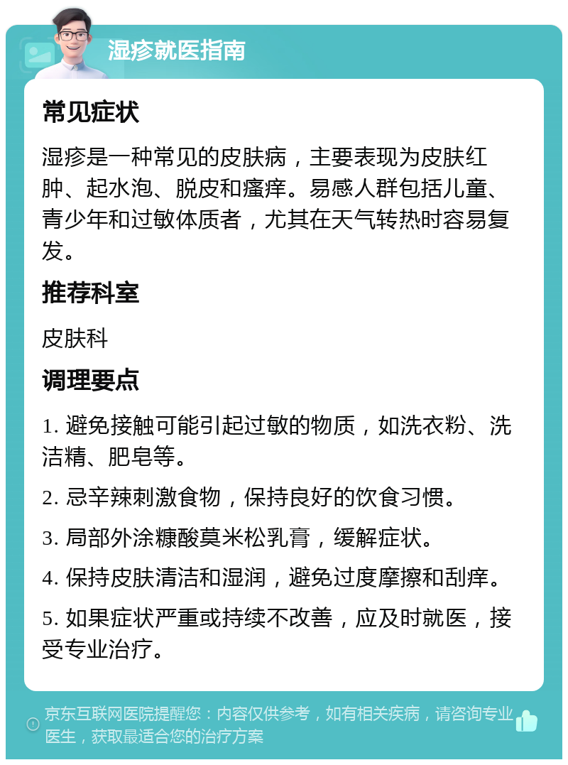 湿疹就医指南 常见症状 湿疹是一种常见的皮肤病，主要表现为皮肤红肿、起水泡、脱皮和瘙痒。易感人群包括儿童、青少年和过敏体质者，尤其在天气转热时容易复发。 推荐科室 皮肤科 调理要点 1. 避免接触可能引起过敏的物质，如洗衣粉、洗洁精、肥皂等。 2. 忌辛辣刺激食物，保持良好的饮食习惯。 3. 局部外涂糠酸莫米松乳膏，缓解症状。 4. 保持皮肤清洁和湿润，避免过度摩擦和刮痒。 5. 如果症状严重或持续不改善，应及时就医，接受专业治疗。