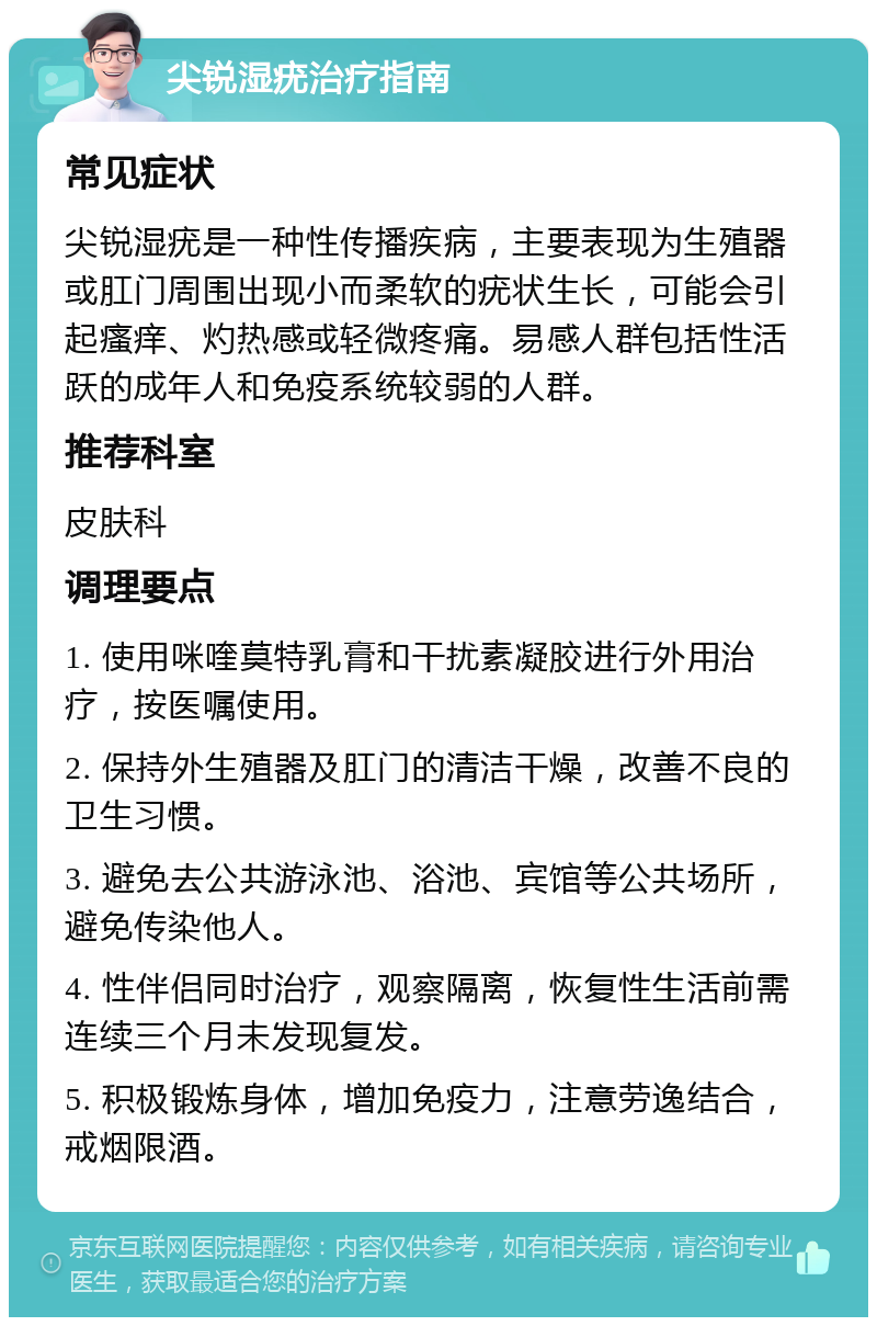 尖锐湿疣治疗指南 常见症状 尖锐湿疣是一种性传播疾病，主要表现为生殖器或肛门周围出现小而柔软的疣状生长，可能会引起瘙痒、灼热感或轻微疼痛。易感人群包括性活跃的成年人和免疫系统较弱的人群。 推荐科室 皮肤科 调理要点 1. 使用咪喹莫特乳膏和干扰素凝胶进行外用治疗，按医嘱使用。 2. 保持外生殖器及肛门的清洁干燥，改善不良的卫生习惯。 3. 避免去公共游泳池、浴池、宾馆等公共场所，避免传染他人。 4. 性伴侣同时治疗，观察隔离，恢复性生活前需连续三个月未发现复发。 5. 积极锻炼身体，增加免疫力，注意劳逸结合，戒烟限酒。