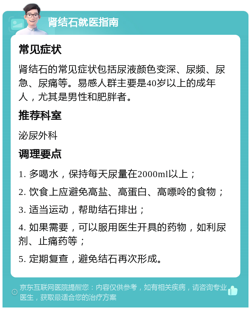 肾结石就医指南 常见症状 肾结石的常见症状包括尿液颜色变深、尿频、尿急、尿痛等。易感人群主要是40岁以上的成年人，尤其是男性和肥胖者。 推荐科室 泌尿外科 调理要点 1. 多喝水，保持每天尿量在2000ml以上； 2. 饮食上应避免高盐、高蛋白、高嘌呤的食物； 3. 适当运动，帮助结石排出； 4. 如果需要，可以服用医生开具的药物，如利尿剂、止痛药等； 5. 定期复查，避免结石再次形成。