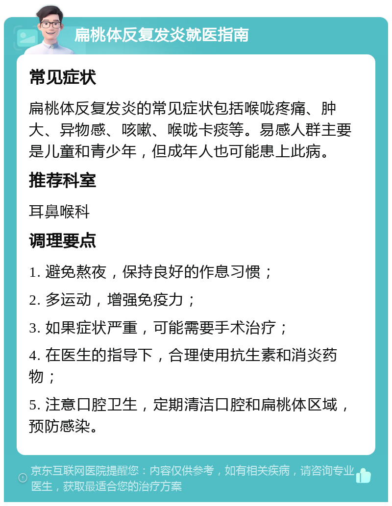 扁桃体反复发炎就医指南 常见症状 扁桃体反复发炎的常见症状包括喉咙疼痛、肿大、异物感、咳嗽、喉咙卡痰等。易感人群主要是儿童和青少年，但成年人也可能患上此病。 推荐科室 耳鼻喉科 调理要点 1. 避免熬夜，保持良好的作息习惯； 2. 多运动，增强免疫力； 3. 如果症状严重，可能需要手术治疗； 4. 在医生的指导下，合理使用抗生素和消炎药物； 5. 注意口腔卫生，定期清洁口腔和扁桃体区域，预防感染。